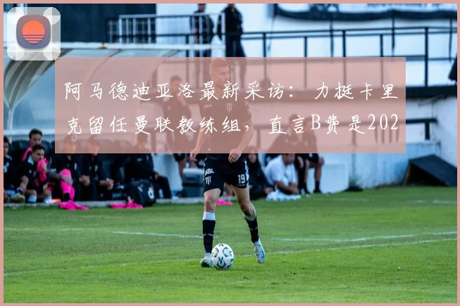 阿马德迪亚洛最新采访:力挺卡里克留任曼联教练组,直言B费是2026传奇队友,展望未来阵容