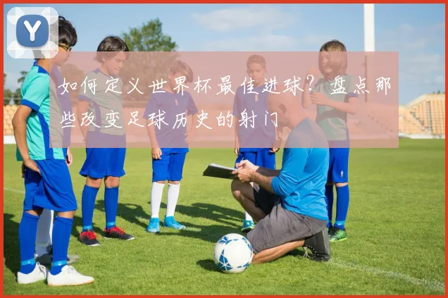 如何定义世界杯最佳进球？盘点那些改变足球历史的射门