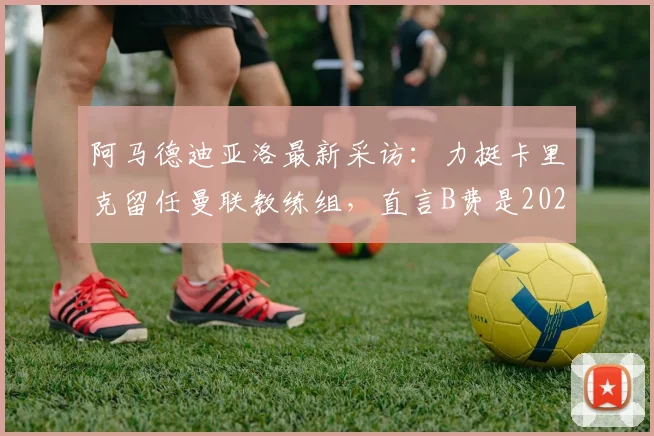 阿马德迪亚洛最新采访：力挺卡里克留任曼联教练组，直言B费是2026传奇队友，展望未来阵容