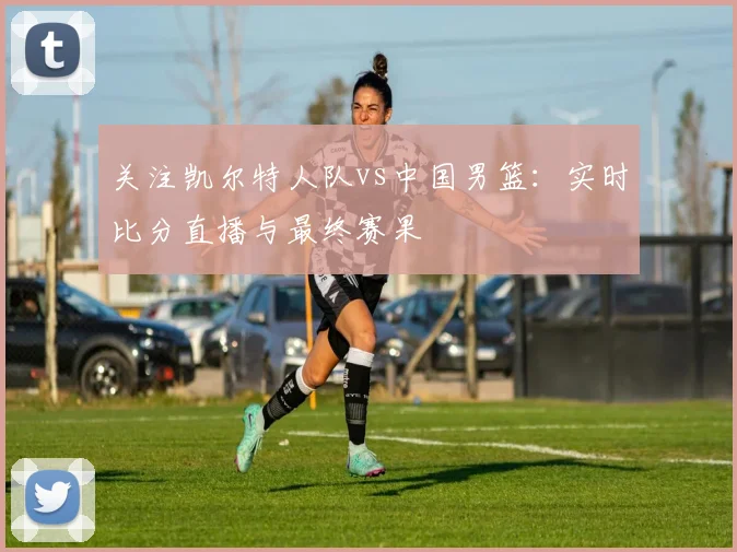 关注凯尔特人队vs中国男篮:实时比分直播与最终赛果