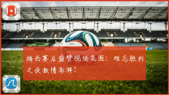 梅西赛后盛赞现场氛围：难忘胜利之夜激情澎湃！
