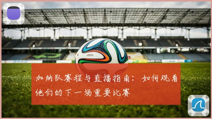 加纳队赛程与直播指南:如何观看他们的下一场重要比赛