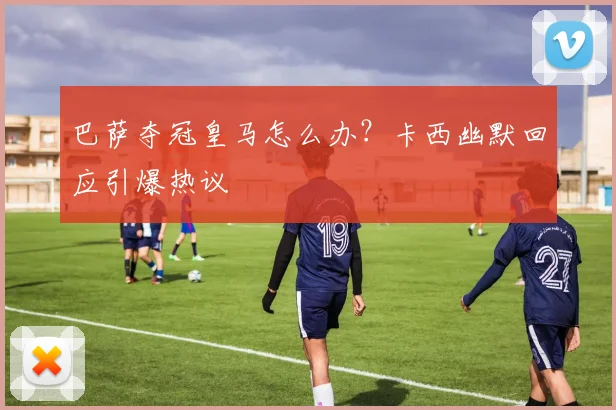 巴萨夺冠皇马怎么办?卡西幽默回应引爆热议