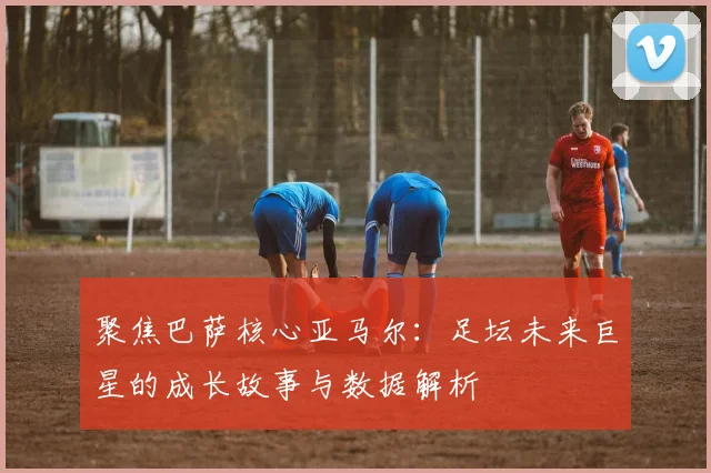 聚焦巴萨核心亚马尔:足坛未来巨星的成长故事与数据解析