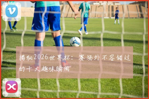 揭秘2026世界杯：赛场外不容错过的十大趣味瞬间