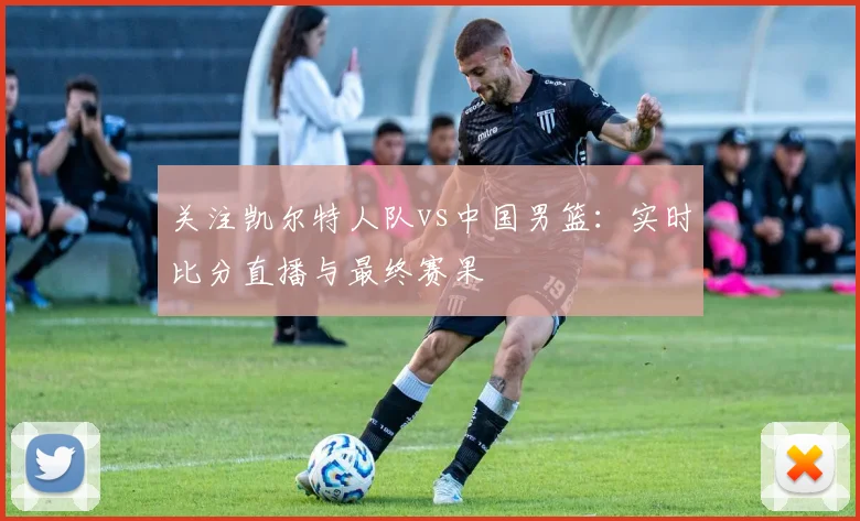 关注凯尔特人队vs中国男篮:实时比分直播与最终赛果