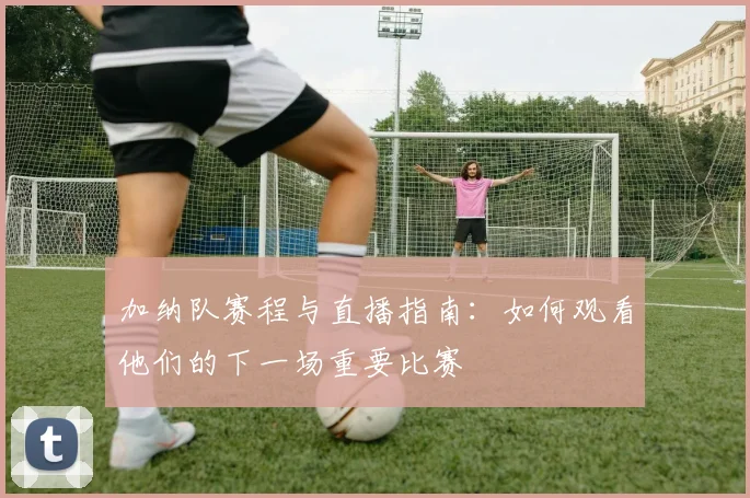 加纳队赛程与直播指南：如何观看他们的下一场重要比赛