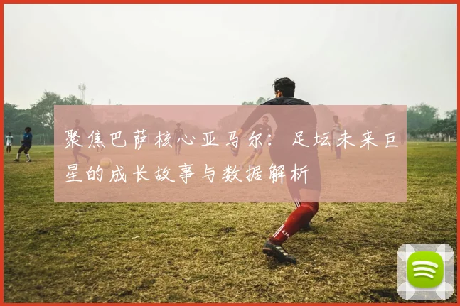 聚焦巴萨核心亚马尔:足坛未来巨星的成长故事与数据解析