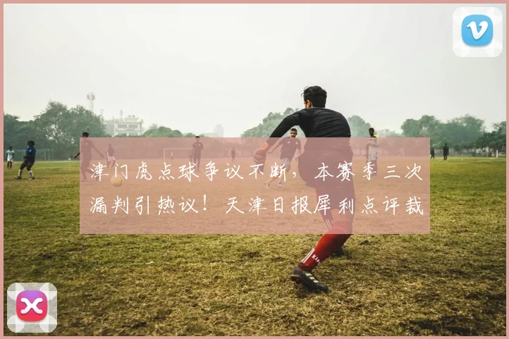 津门虎点球争议不断,本赛季三次漏判引热议!天津日报犀利点评裁判问题