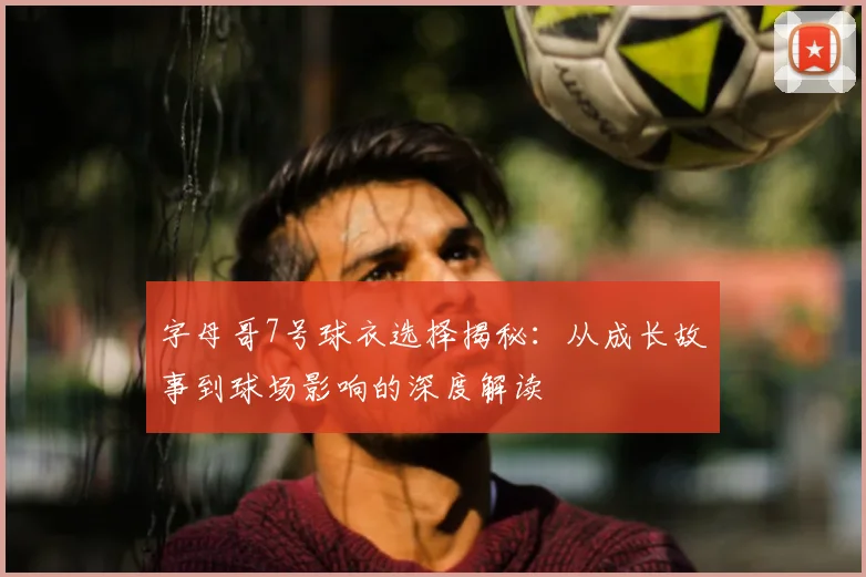 字母哥7号球衣选择揭秘:从成长故事到球场影响的深度解读